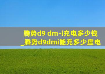 腾势d9 dm-i充电多少钱_腾势d9dmi能充多少度电